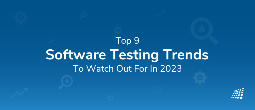 Top 9 Software Testing Trends to Watch Out for in 2023
